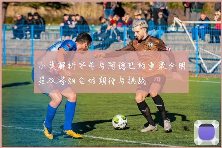 小莫解析字母与阿德巴约重聚全明星双塔组合的期待与挑战