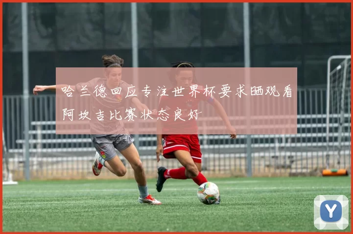 哈兰德回应专注世界杯要求晒观看阿坎吉比赛状态良好