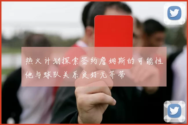 热火计划探索签约詹姆斯的可能性他与球队关系良好无芥蒂