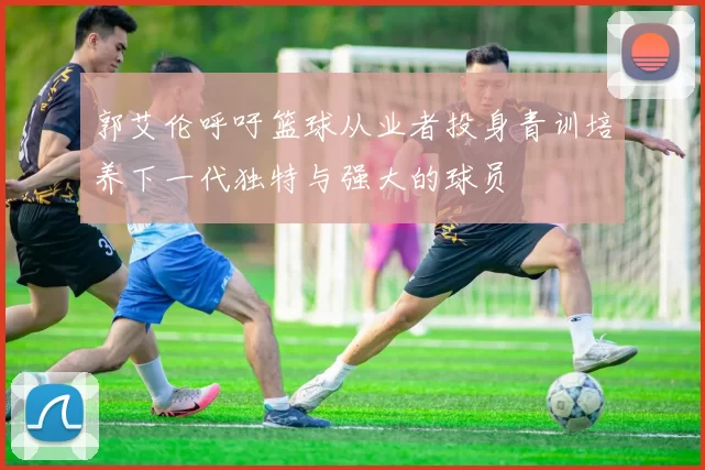 郭艾伦呼吁篮球从业者投身青训培养下一代独特与强大的球员