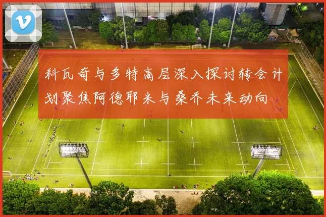 科瓦奇与多特高层深入探讨转会计划聚焦阿德耶米与桑乔未来动向