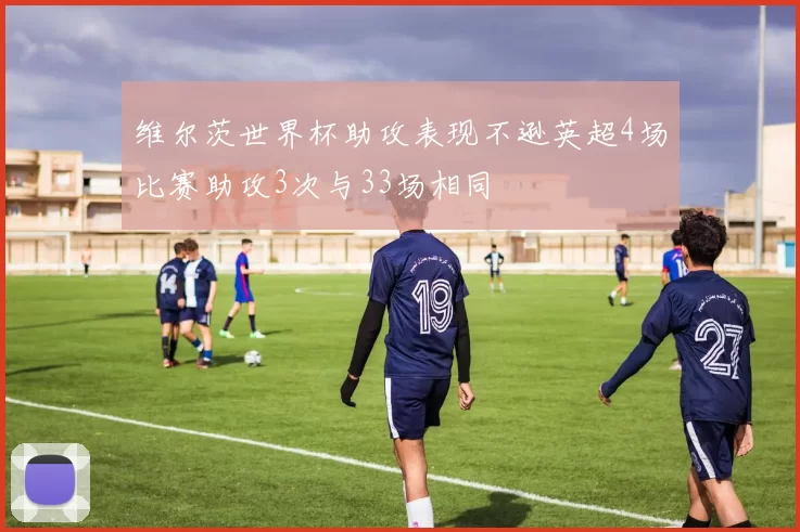 维尔茨世界杯助攻表现不逊英超4场比赛助攻3次与33场相同